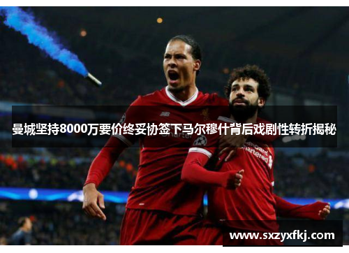 曼城坚持8000万要价终妥协签下马尔穆什背后戏剧性转折揭秘
